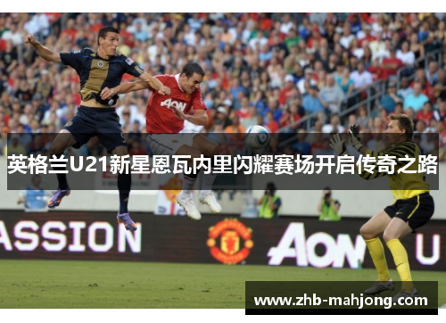 英格兰U21新星恩瓦内里闪耀赛场开启传奇之路