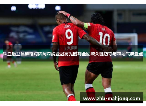 铁血后卫吕迪格对阵阿森纳亚冠高光时刻全回顾关键防守与领袖气质盘点