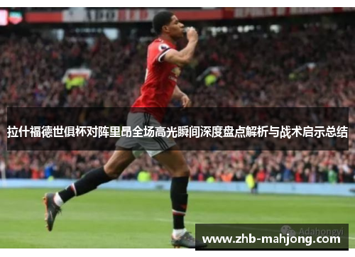 拉什福德世俱杯对阵里昂全场高光瞬间深度盘点解析与战术启示总结 拉什福德世俱杯对阵里昂全场高光瞬间深度盘点解析与战术启示总结