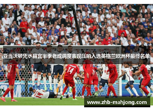 亚当沃顿凭水晶宫半季老成调度表现压哨入选英格兰欧洲杯最终名单 亚当沃顿凭水晶宫半季老成调度表现压哨入选英格兰欧洲杯最终名单