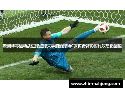 欧洲杯零运动战进球点球失手泪洒球场C罗传奇背影时代叹息仍回望 欧洲杯零运动战进球点球失手泪洒球场C罗传奇背影时代叹息仍回望